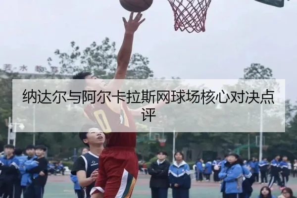 纳达尔与阿尔卡拉斯网球场核心对决点评